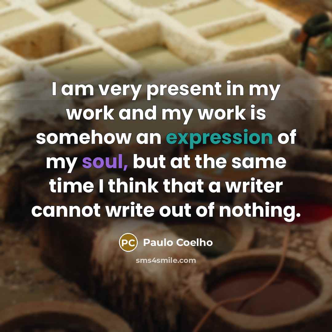 “I am very present in my work and my work is somehow an expression of my soul, but at the same time I think that a writer cannot write out of nothing.” quote by Paulo Coelho