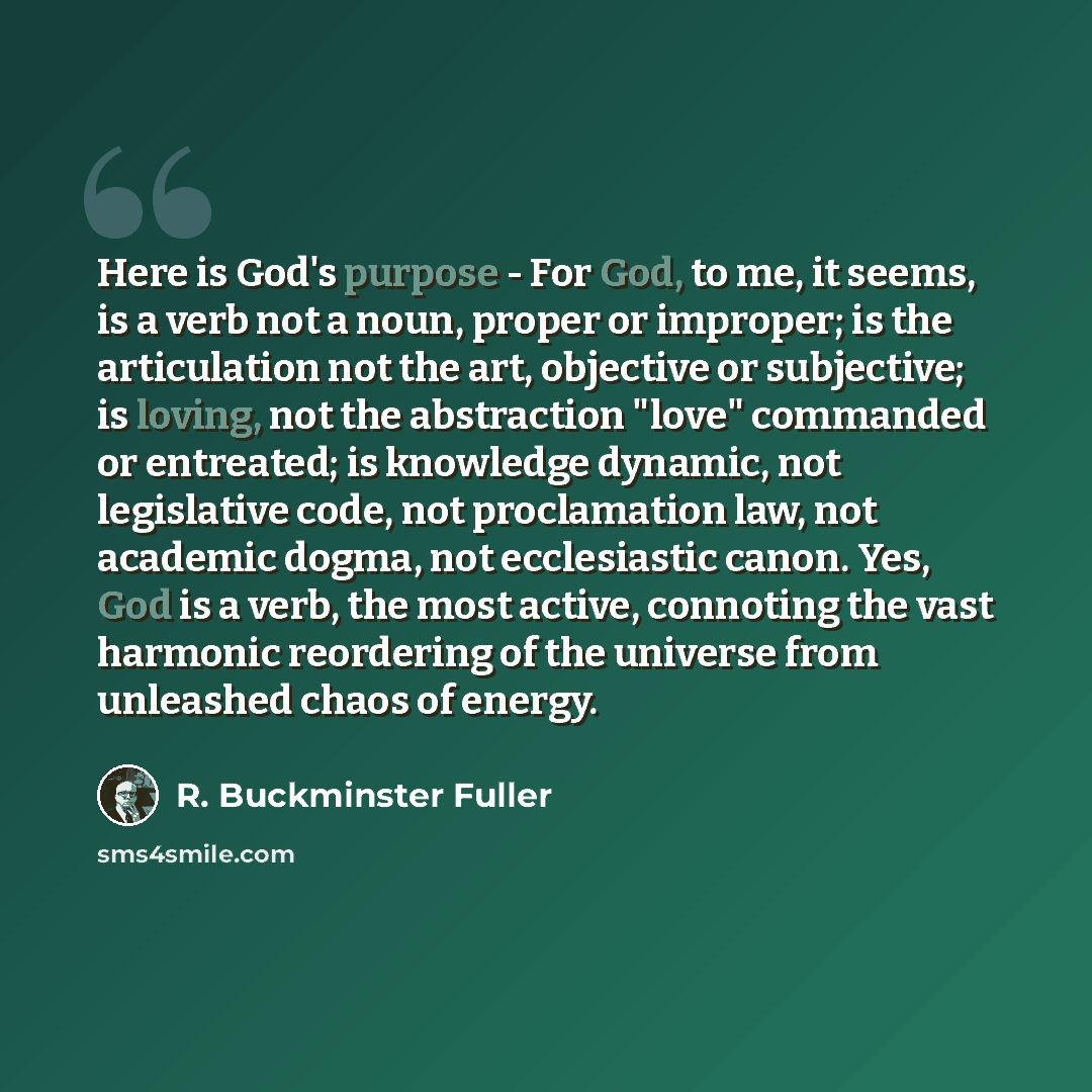 “Here is God's purpose - For God, to me, it seems, is a verb not a noun, proper or improper; is the articulation not the art, objective or subjective; is loving, not the abstraction "love" commanded or entreated; is knowledge dynamic, not legislative code, not proclamation law, not academic dogma…” quote by R. Buckminster Fuller
