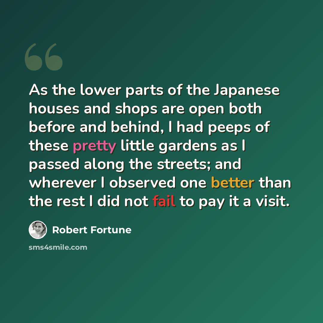 “As the lower parts of the Japanese houses and shops are open both before and behind, I had peeps of these pretty little gardens as I passed along the streets; and wherever I observed one better than the rest I did not fail to pay it a visit.” quote by Robert Fortune