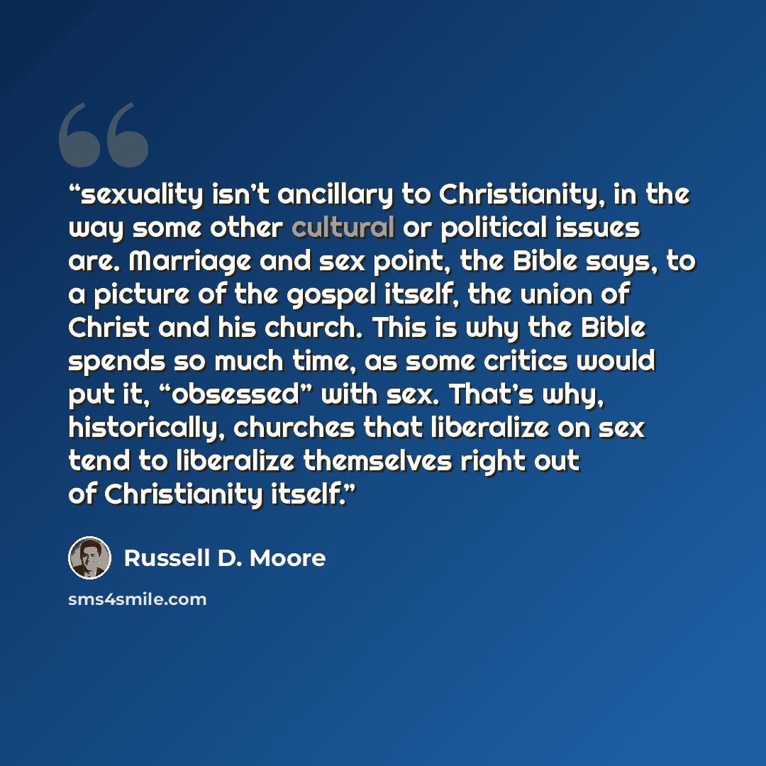 “sexuality isn’t ancillary to Christianity, in the way some other cultural or political issues are. Marriage and sex point, the Bible says, to a picture of the gospel itself, the union of Christ and his church. This is why the Bible spends so much time, as some critics would put it, “obsessed” with…” quote by Russell D. Moore