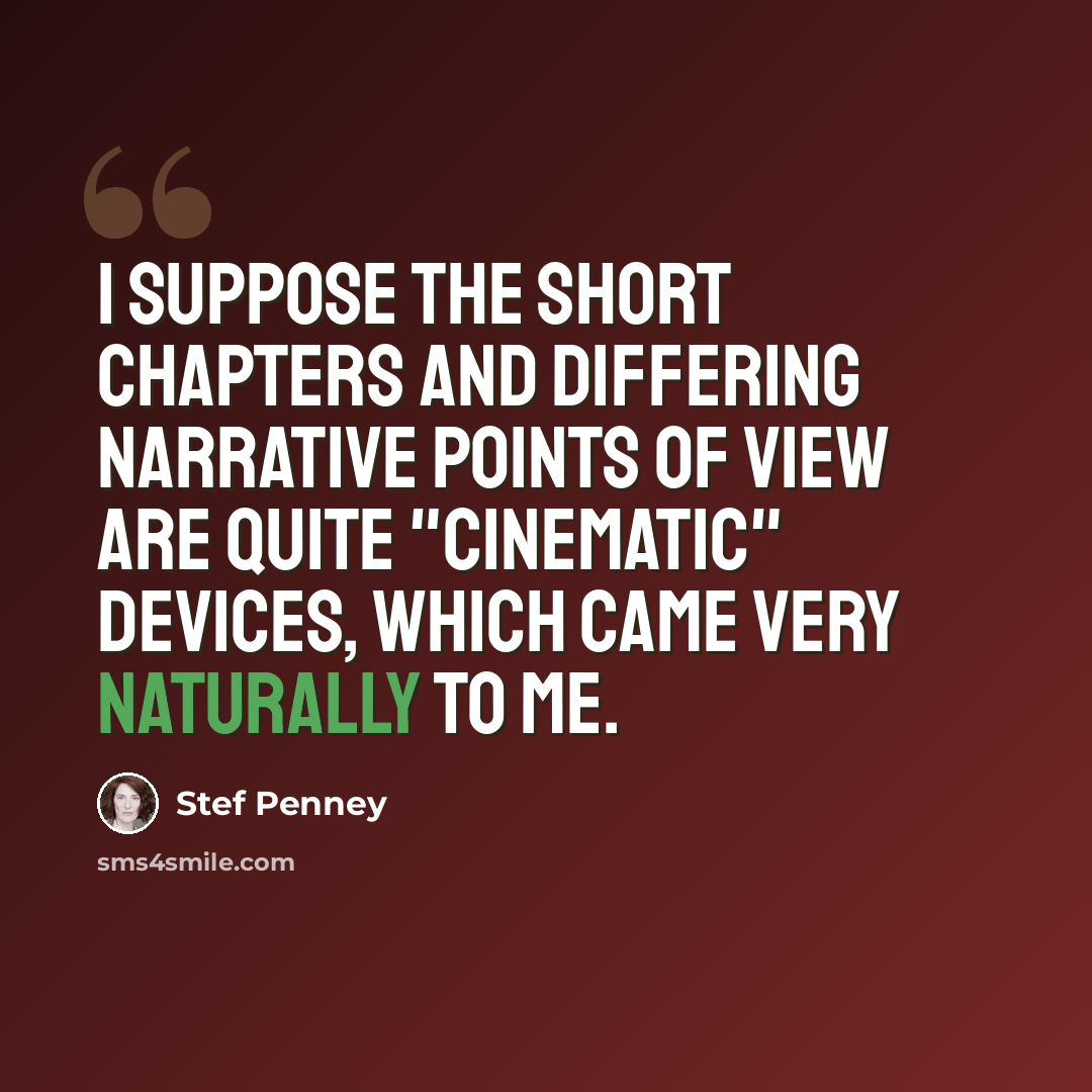 “I suppose the short chapters and differing narrative points of view are quite "cinematic" devices, which came very naturally to me.” quote by Stef Penney