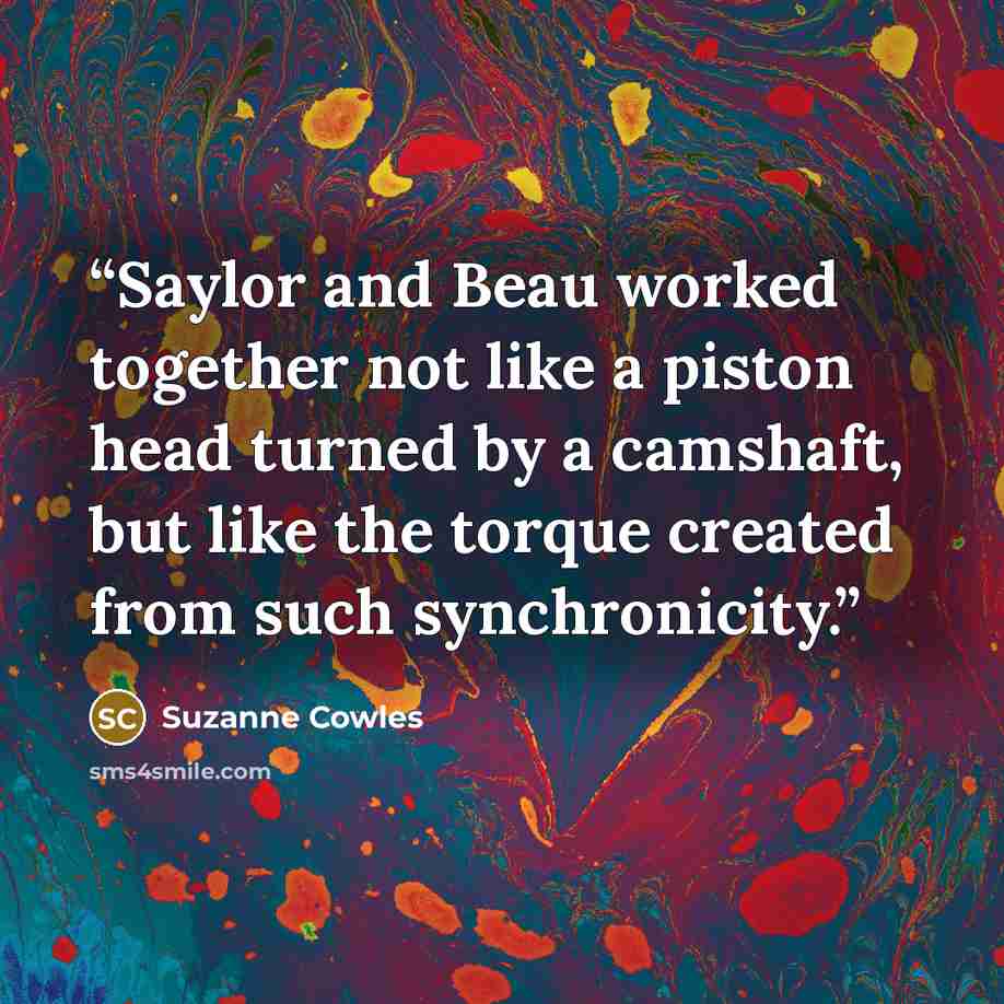 “Saylor and Beau worked together not like a piston head turned by a camshaft, but like the torque created from such synchronicity.” quote by Suzanne Cowles