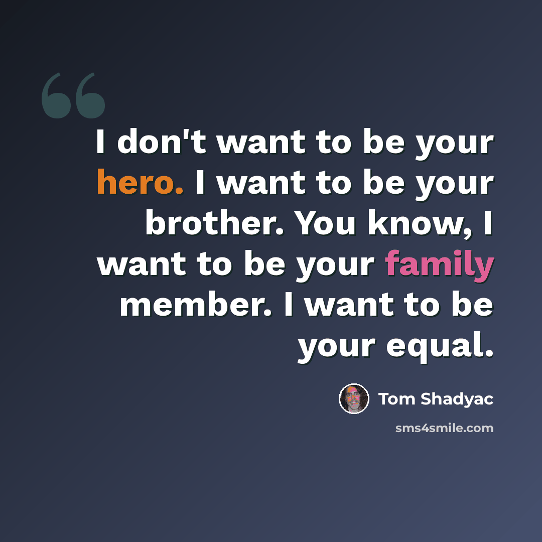 “I don't want to be your hero. I want to be your brother. You know, I want to be your family member. I want to be your equal.” quote by Tom Shadyac