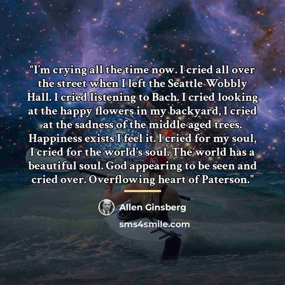 “I’m crying all the time now. I cried all over the street when I left the Seattle Wobbly Hall. I cried listening to Bach. I cried looking at the happy flowers in my backyard, I cried at the sadness of the middle aged trees. Happiness exists I feel it. I cried for my soul, I cried for the world’s…” quote by Allen Ginsberg