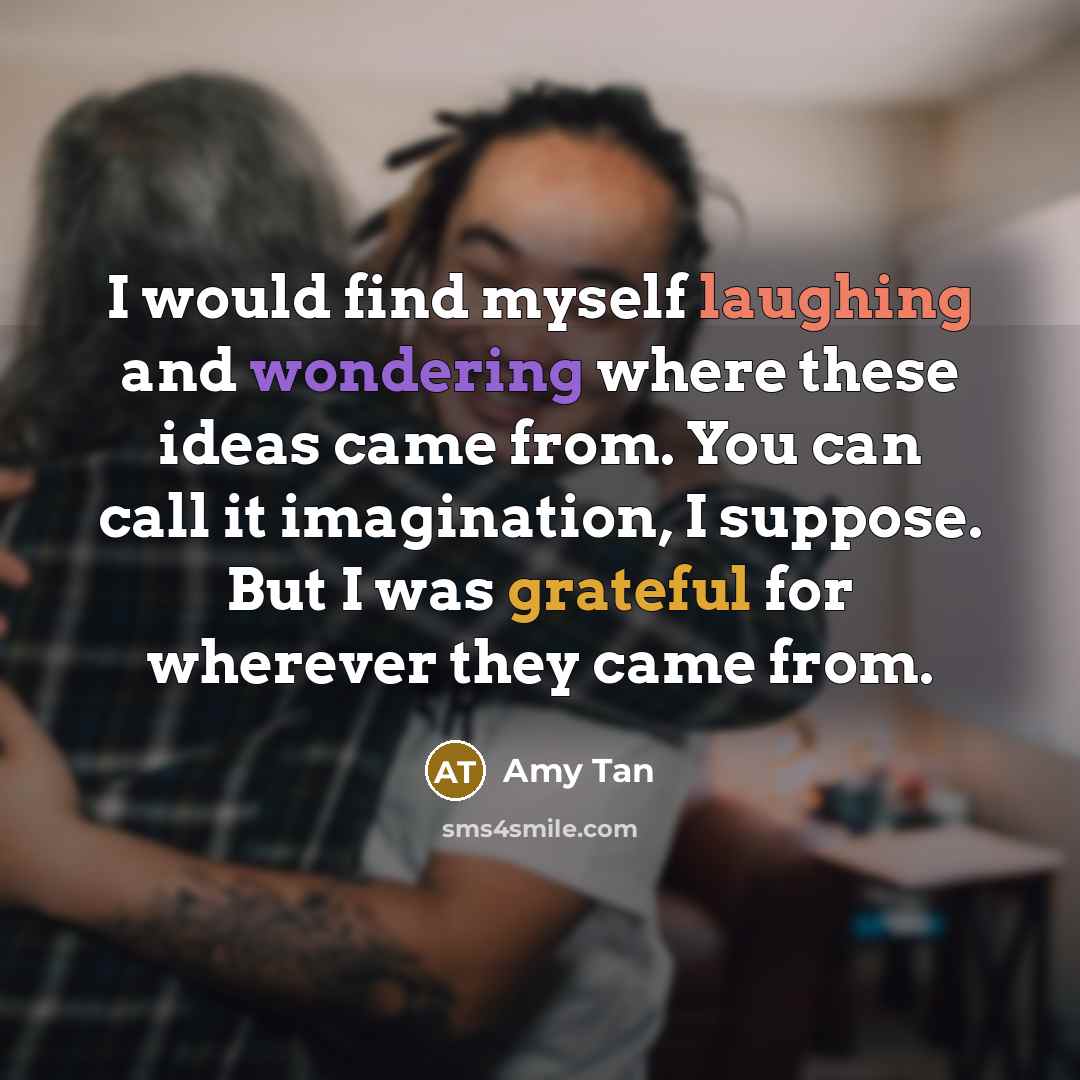 “I would find myself laughing and wondering where these ideas came from. You can call it imagination, I suppose. But I was grateful for wherever they came from.” quote by Amy Tan