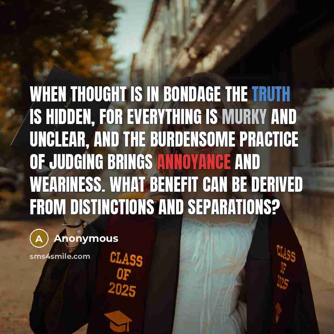 “When thought is in bondage the truth is hidden, for everything is murky and unclear, and the burdensome practice of judging brings annoyance and weariness. What benefit can be derived from distinctions and separations?” quote by Anonymous