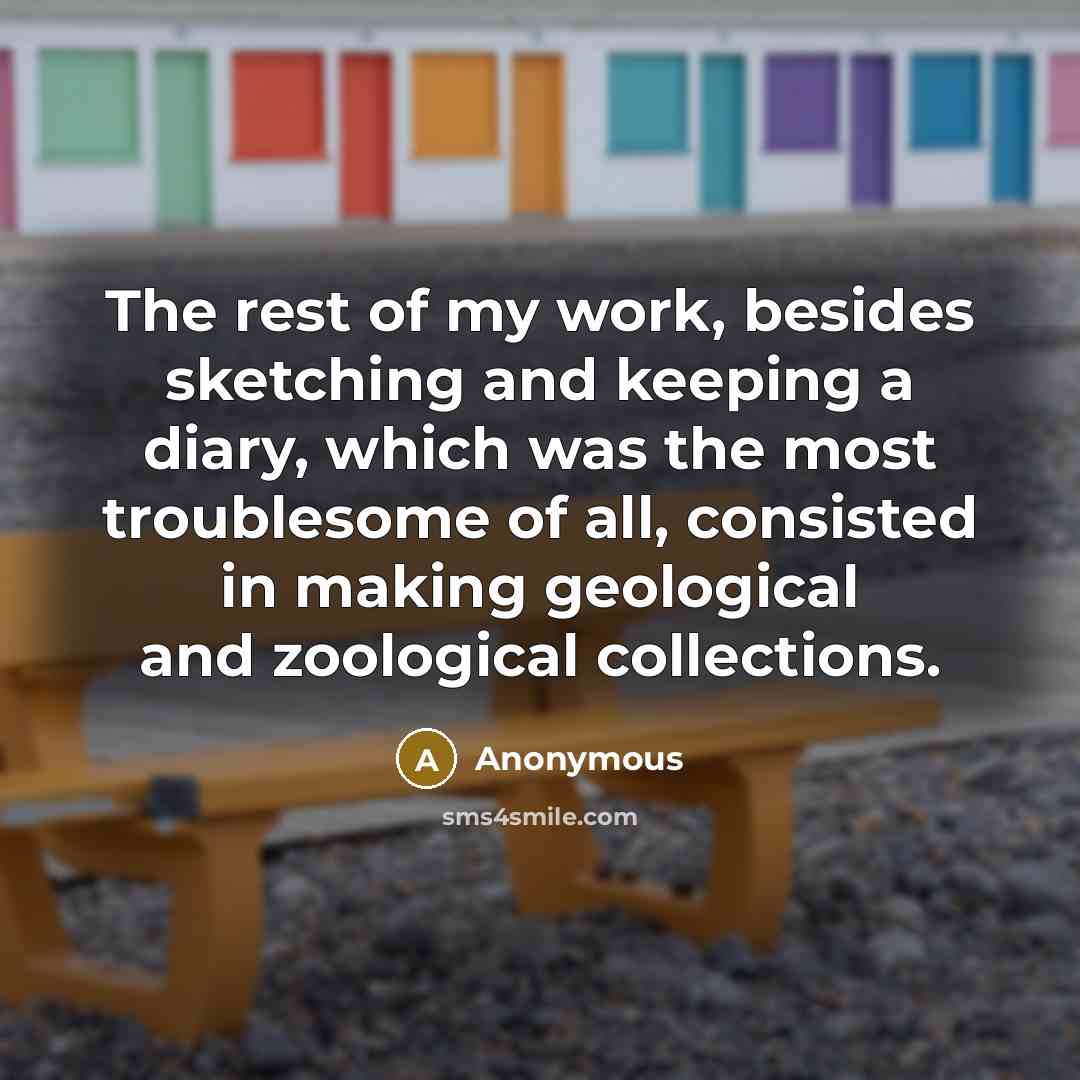 “The rest of my work, besides sketching and keeping a diary, which was the most troublesome of all, consisted in making geological and zoological collections.” quote by Anonymous