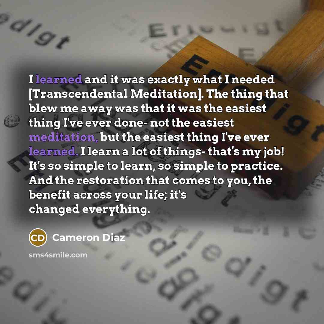 “I learned and it was exactly what I needed [Transcendental Meditation]. The thing that blew me away was that it was the easiest thing I've ever done- not the easiest meditation, but the easiest thing I've ever learned. I learn a lot of things- that's my job! It's so simple to learn, so simple to…” quote by Cameron Diaz