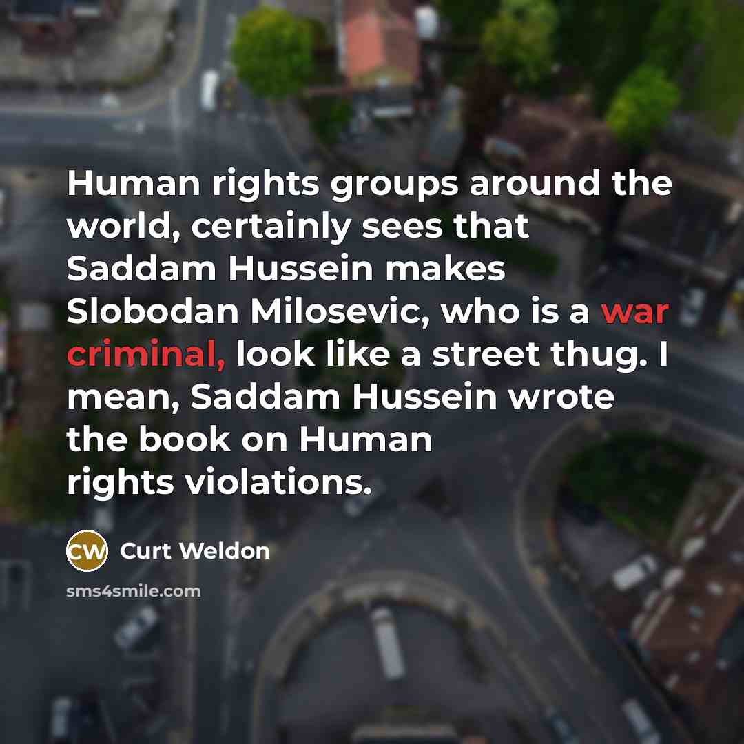 “Human rights groups around the world, certainly sees that Saddam Hussein makes Slobodan Milosevic, who is a war criminal, look like a street thug. I mean, Saddam Hussein wrote the book on Human rights violations.” quote by Curt Weldon