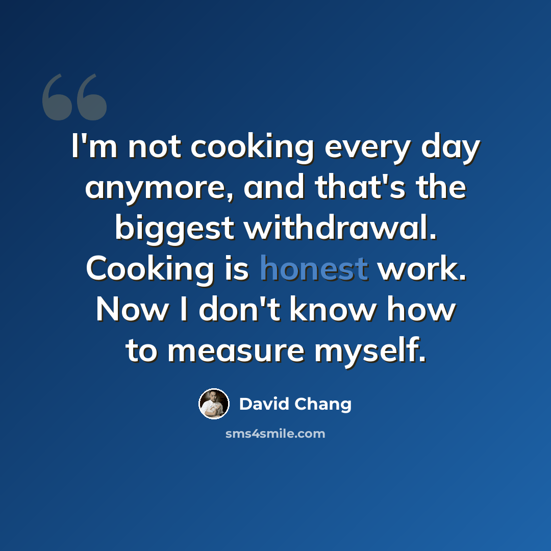 “I'm not cooking every day anymore, and that's the biggest withdrawal. Cooking is honest work. Now I don't know how to measure myself.” quote by David Chang
