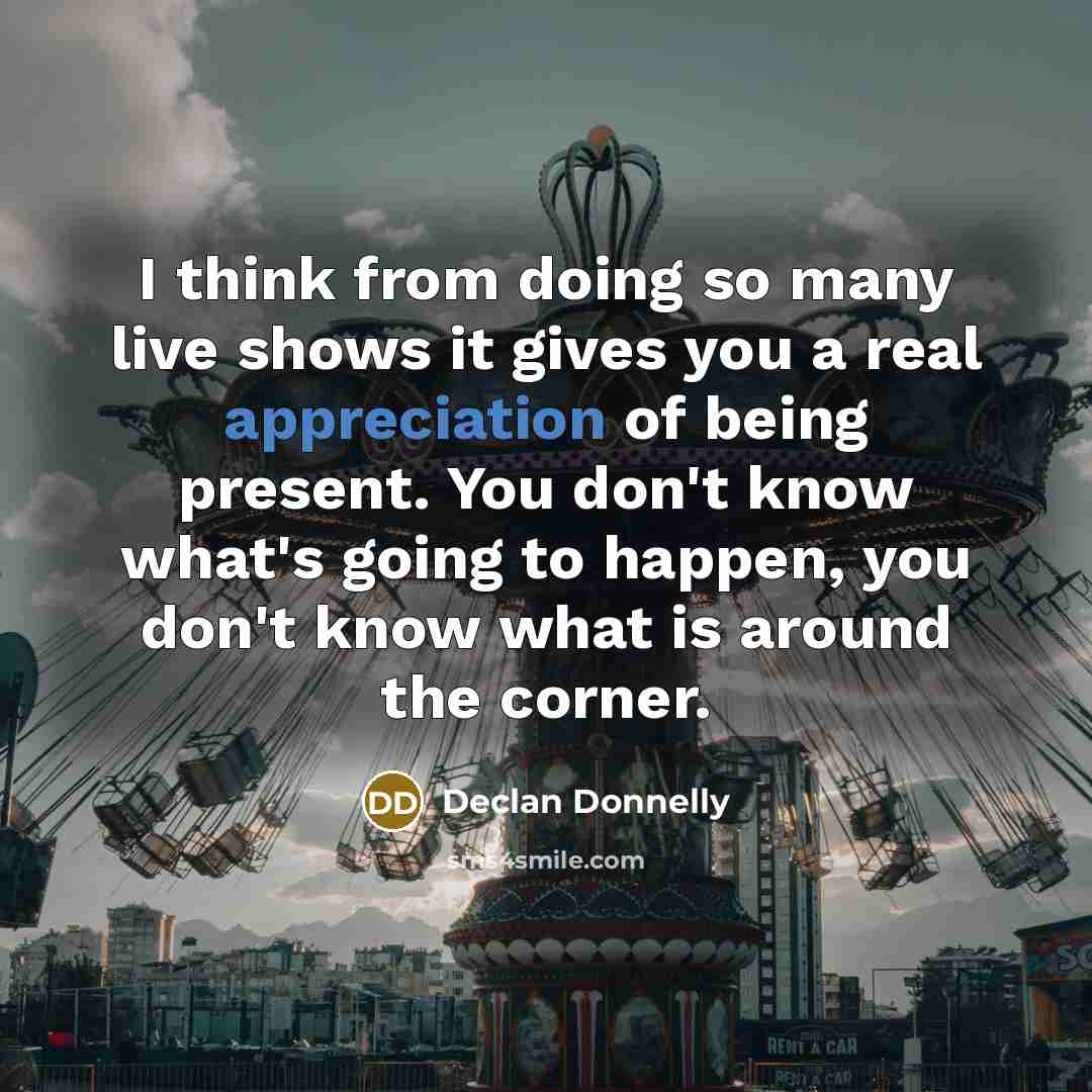 “I think from doing so many live shows it gives you a real appreciation of being present. You don't know what's going to happen, you don't know what is around the corner.” quote by Declan Donnelly