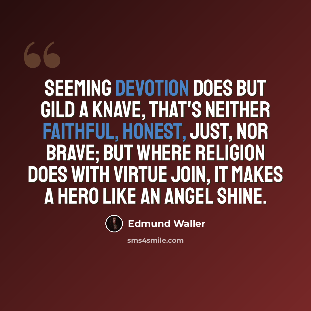 “Seeming devotion does but gild a knave, That's neither faithful, honest, just, nor brave; But where religion does with virtue join, It makes a hero like an angel shine.” quote by Edmund Waller