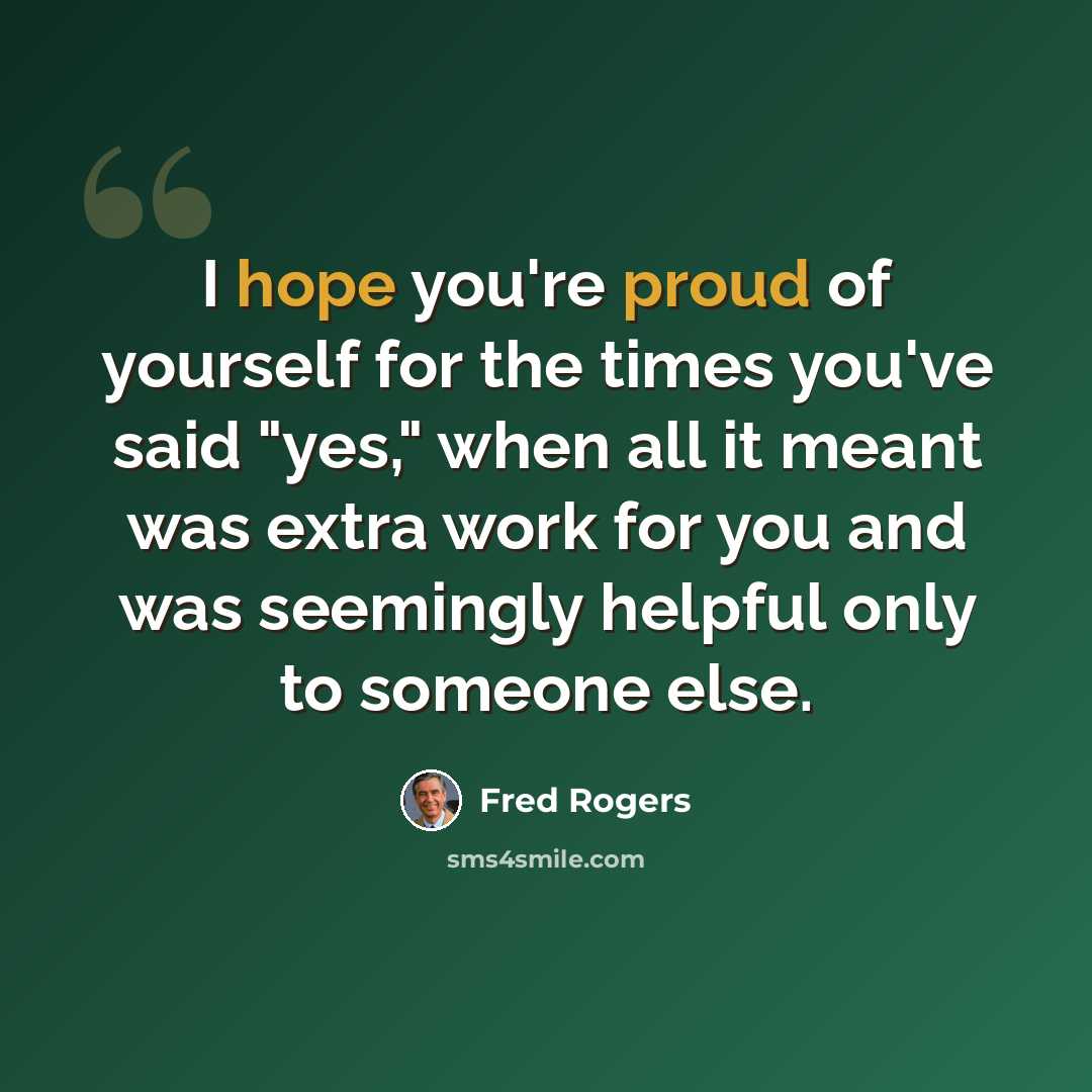 “I hope you're proud of yourself for the times you've said "yes," when all it meant was extra work for you and was seemingly helpful only to someone else.” quote by Fred Rogers