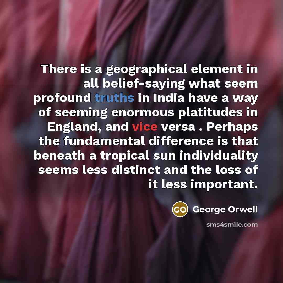 “There is a geographical element in all belief-saying what seem profound truths in India have a way of seeming enormous platitudes in England, and vice versa . Perhaps the fundamental difference is that beneath a tropical sun individuality seems less distinct and the loss of it less important.” quote by George Orwell