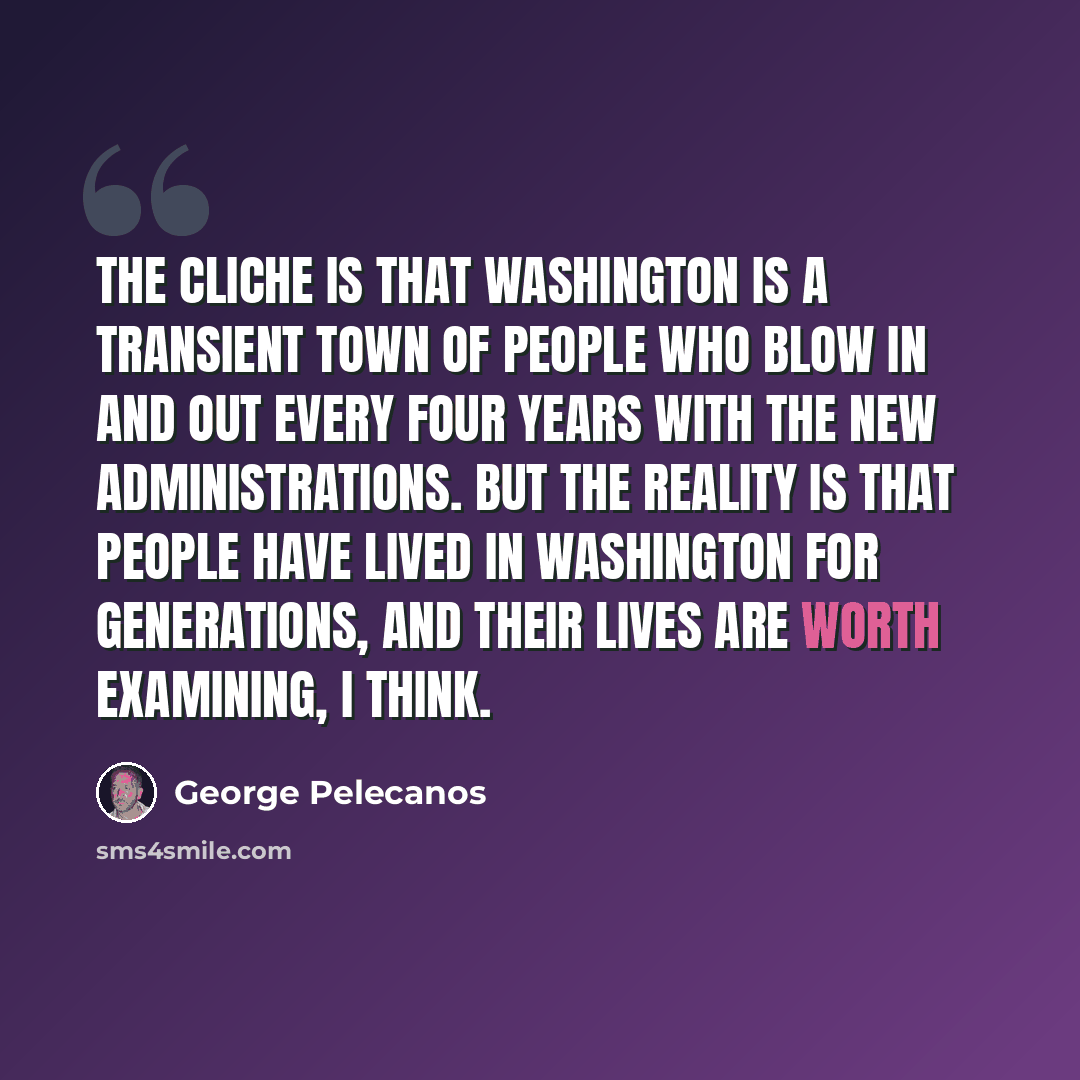 “The cliche is that Washington is a transient town of people who blow in and out every four years with the new administrations. But the reality is that people have lived in Washington for generations, and their lives are worth examining, I think.” quote by George Pelecanos