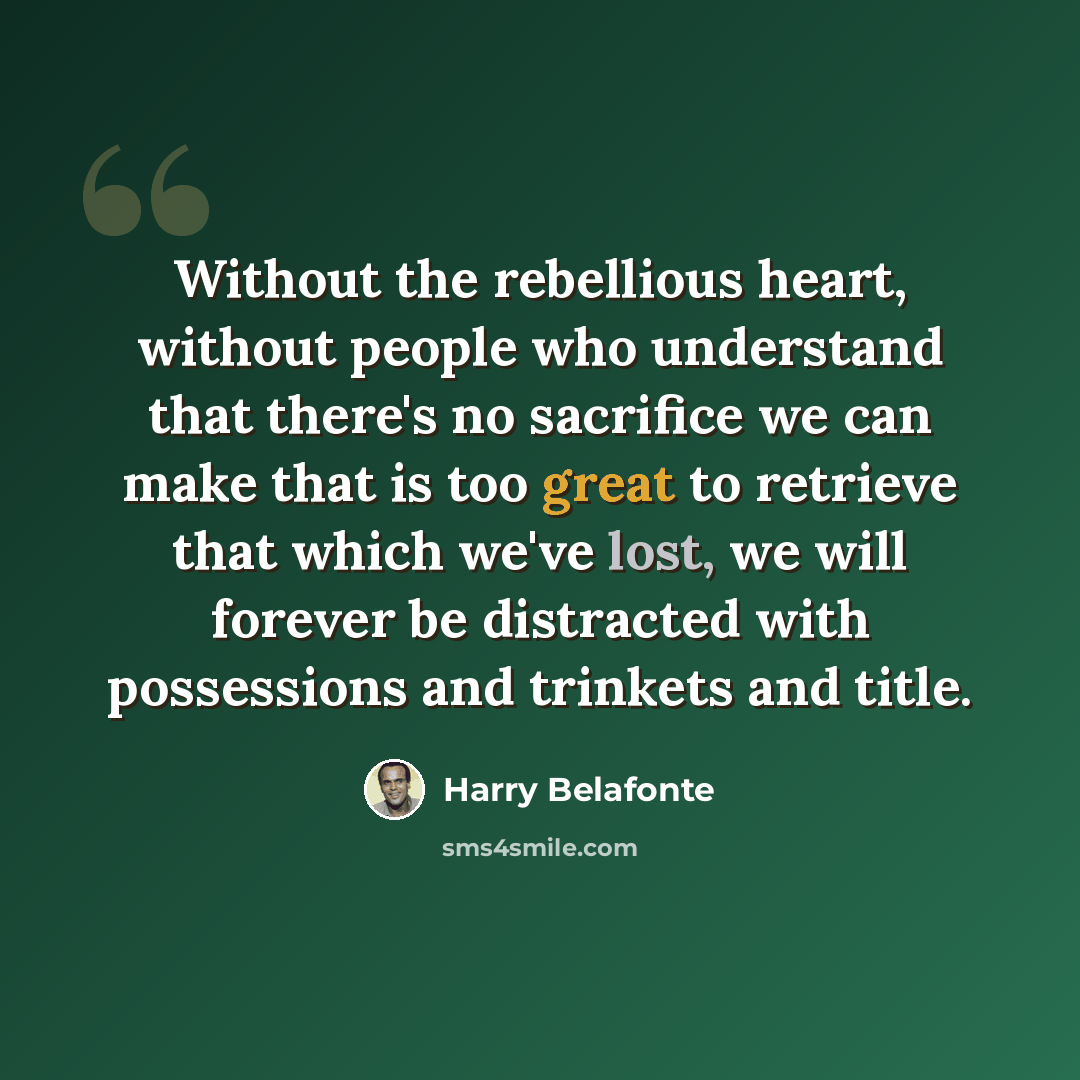 “Without the rebellious heart, without people who understand that there's no sacrifice we can make that is too great to retrieve that which we've lost, we will forever be distracted with possessions and trinkets and title.” quote by Harry Belafonte