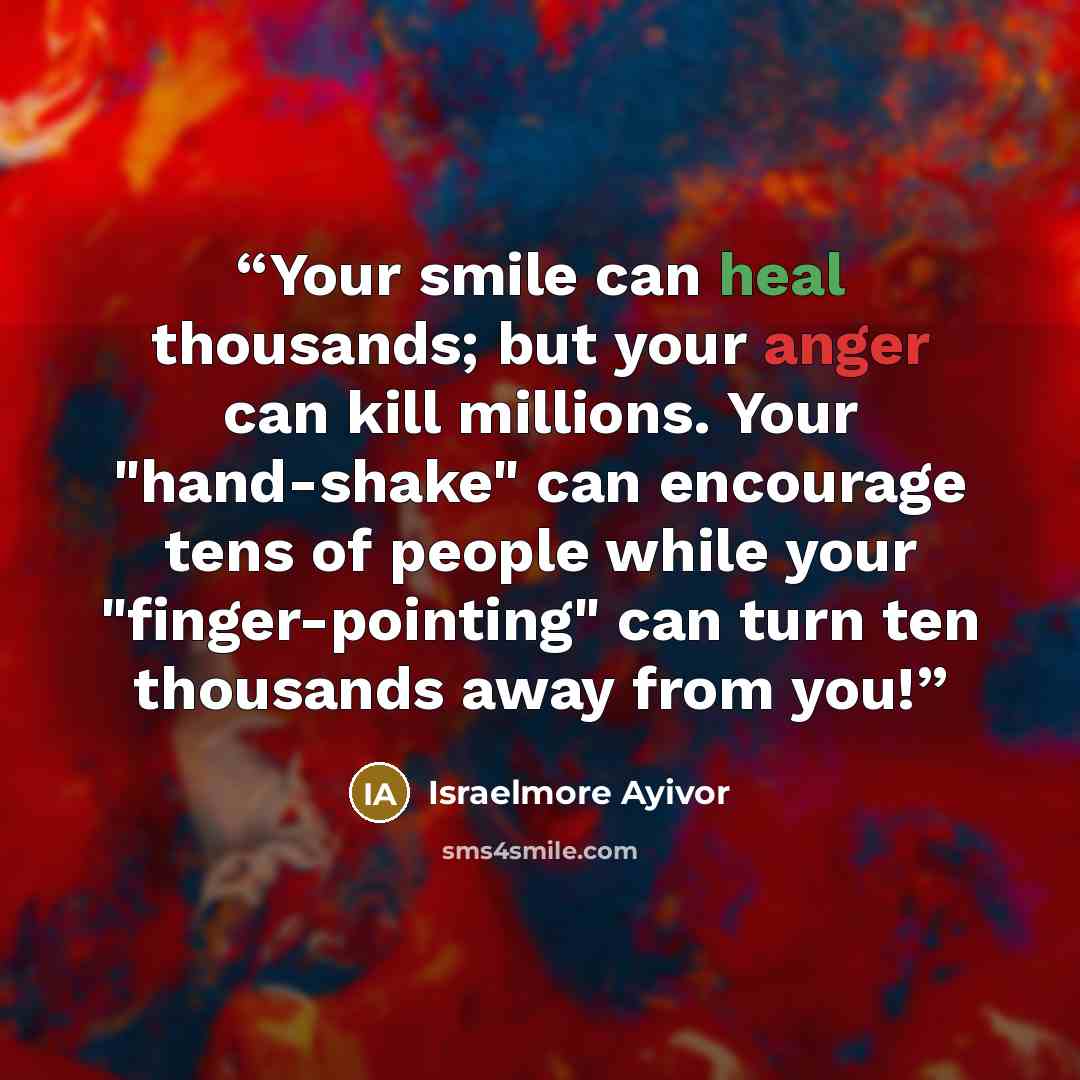 “Your smile can heal thousands; but your anger can kill millions. Your "hand-shake" can encourage tens of people while your "finger-pointing" can turn ten thousands away from you!” quote by Israelmore Ayivor