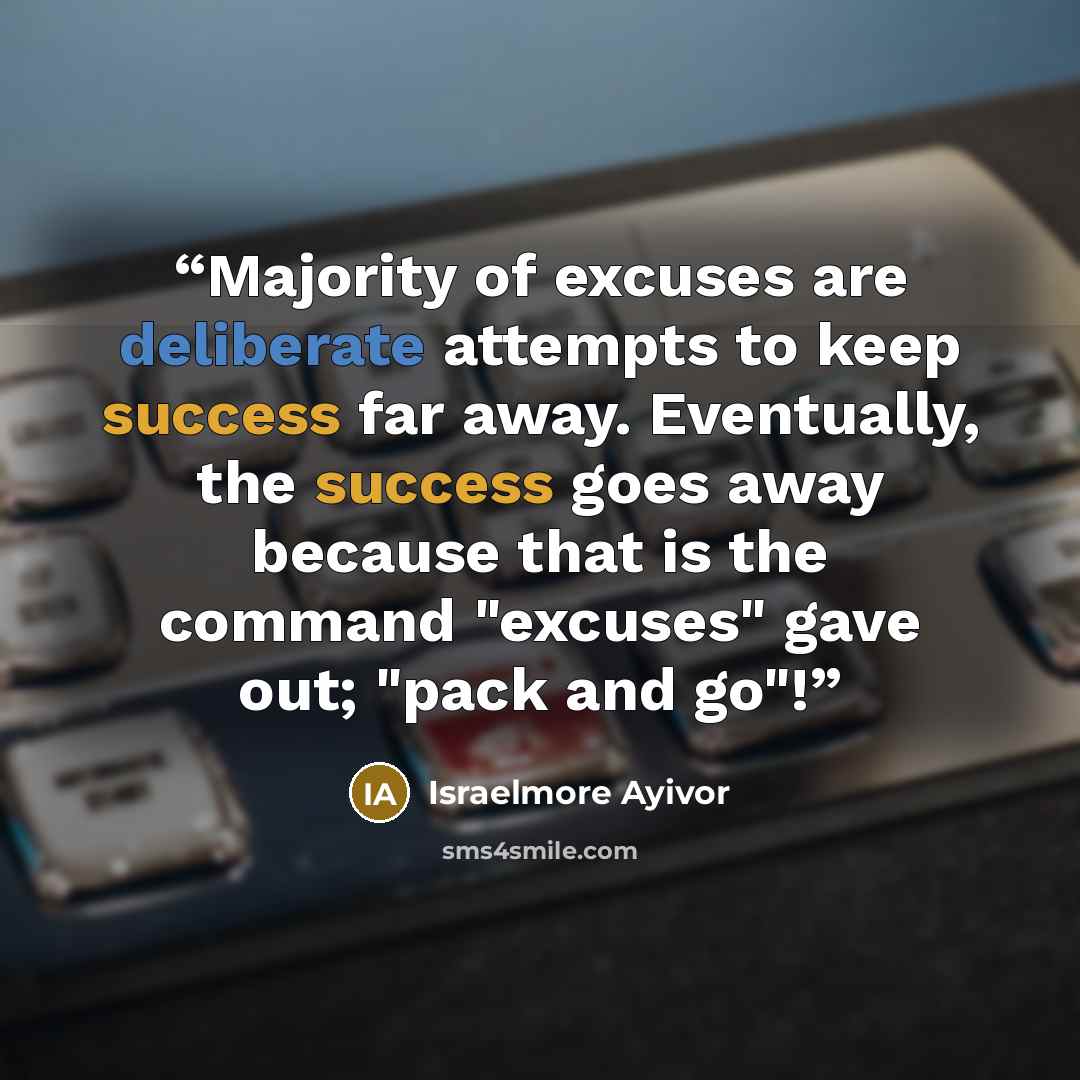 “Majority of excuses are deliberate attempts to keep success far away. Eventually, the success goes away because that is the command "excuses" gave out; "pack and go"!” quote by Israelmore Ayivor