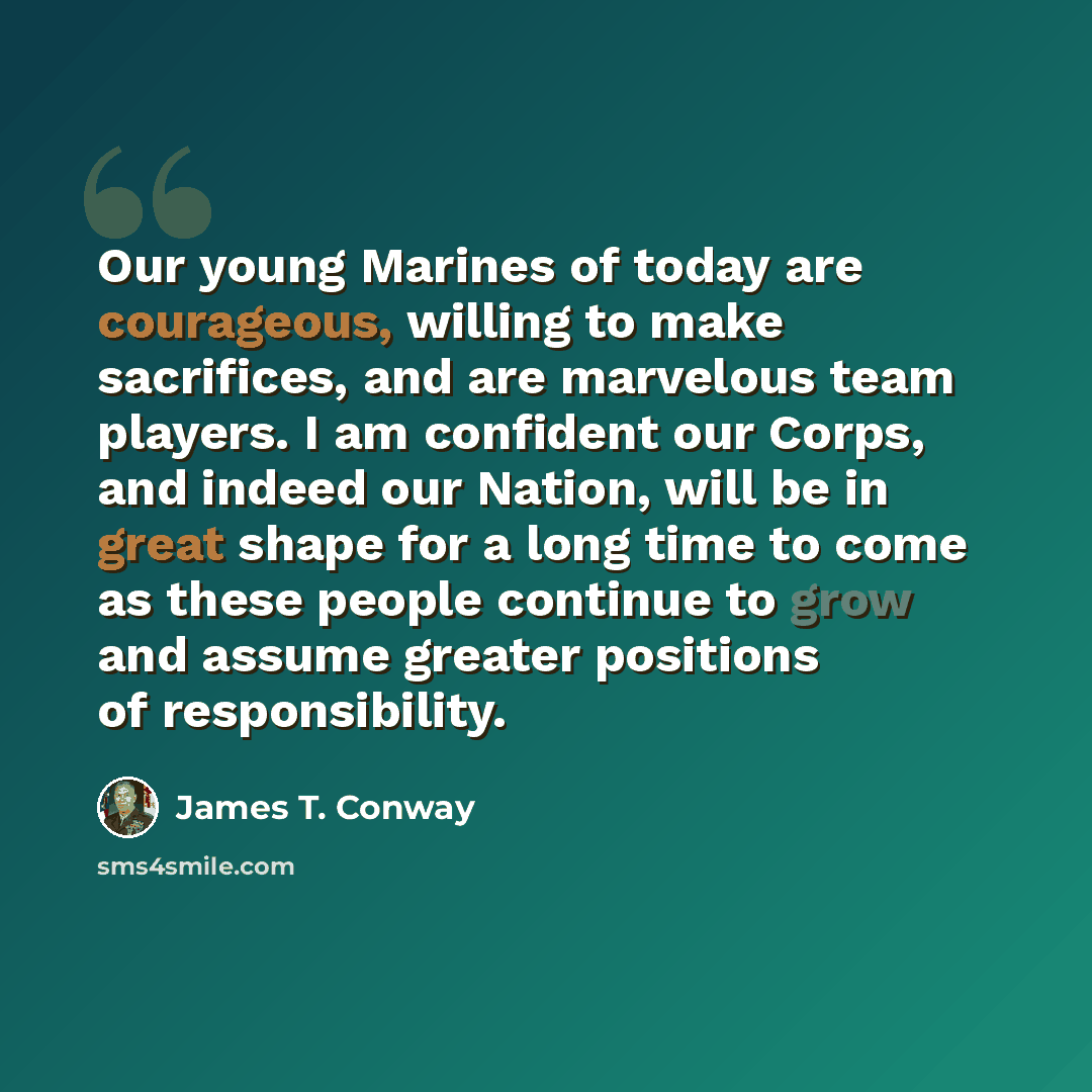 “Our young Marines of today are courageous, willing to make sacrifices, and are marvelous team players. I am confident our Corps, and indeed our Nation, will be in great shape for a long time to come as these people continue to grow and assume greater positions of responsibility.” quote by James T. Conway