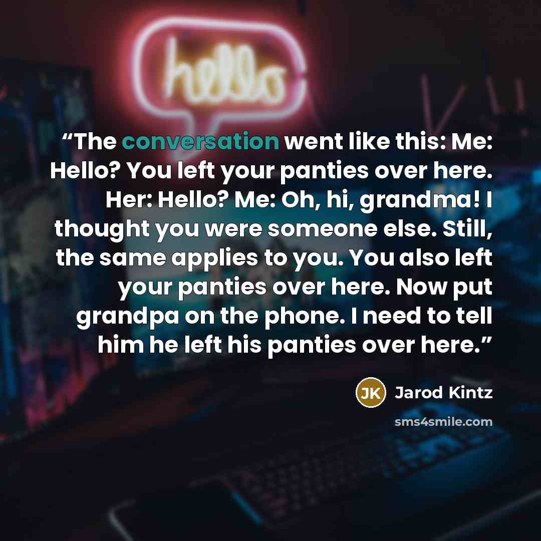 “The conversation went like this: Me: Hello? You left your panties over here. Her: Hello? Me: Oh, hi, grandma! I thought you were someone else. Still, the same applies to you. You also left your panties over here. Now put grandpa on the phone. I need to tell him he left his panties over here.” quote by Jarod Kintz