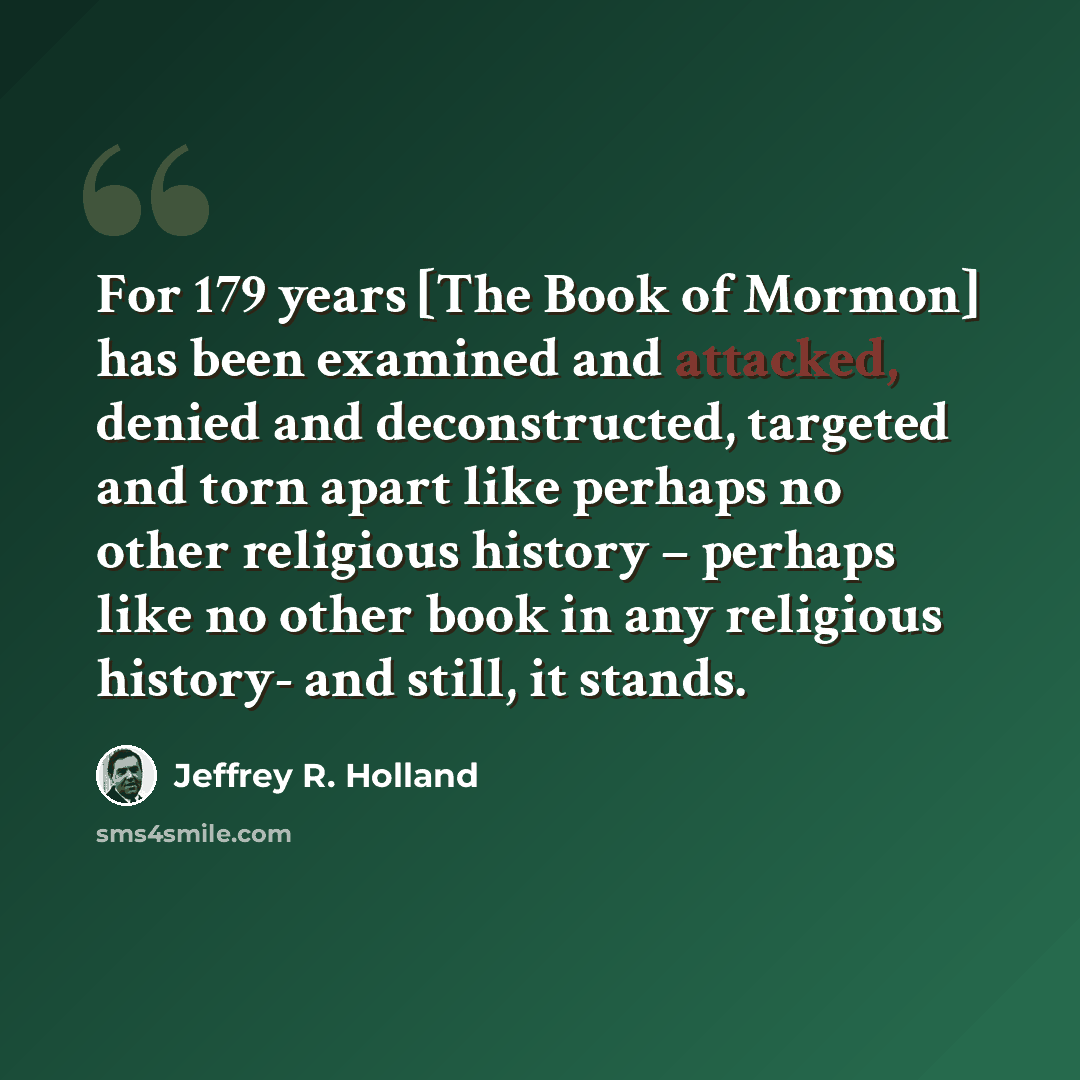 “For 179 years [The Book of Mormon] has been examined and attacked, denied and deconstructed, targeted and torn apart like perhaps no other religious history – perhaps like no other book in any religious history- and still, it stands.” quote by Jeffrey R. Holland