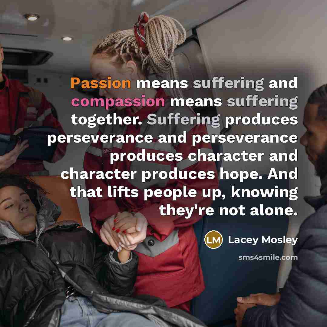 “Passion means suffering and compassion means suffering together. Suffering produces perseverance and perseverance produces character and character produces hope. And that lifts people up, knowing they're not alone.” quote by Lacey Mosley