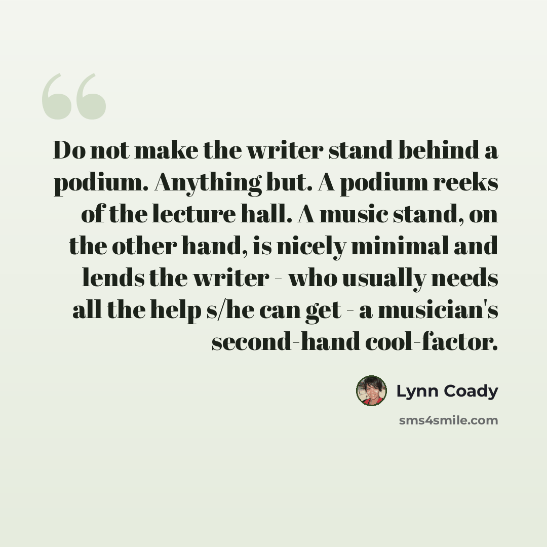 “Do not make the writer stand behind a podium. Anything but. A podium reeks of the lecture hall. A music stand, on the other hand, is nicely minimal and lends the writer - who usually needs all the help s/he can get - a musician's second-hand cool-factor.” quote by Lynn Coady