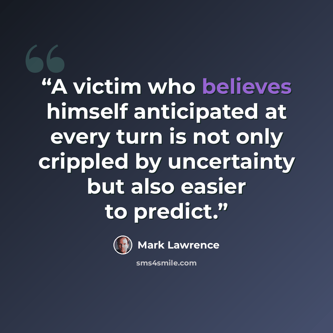 “A victim who believes himself anticipated at every turn is not only crippled by uncertainty but also easier to predict.” quote by Mark Lawrence