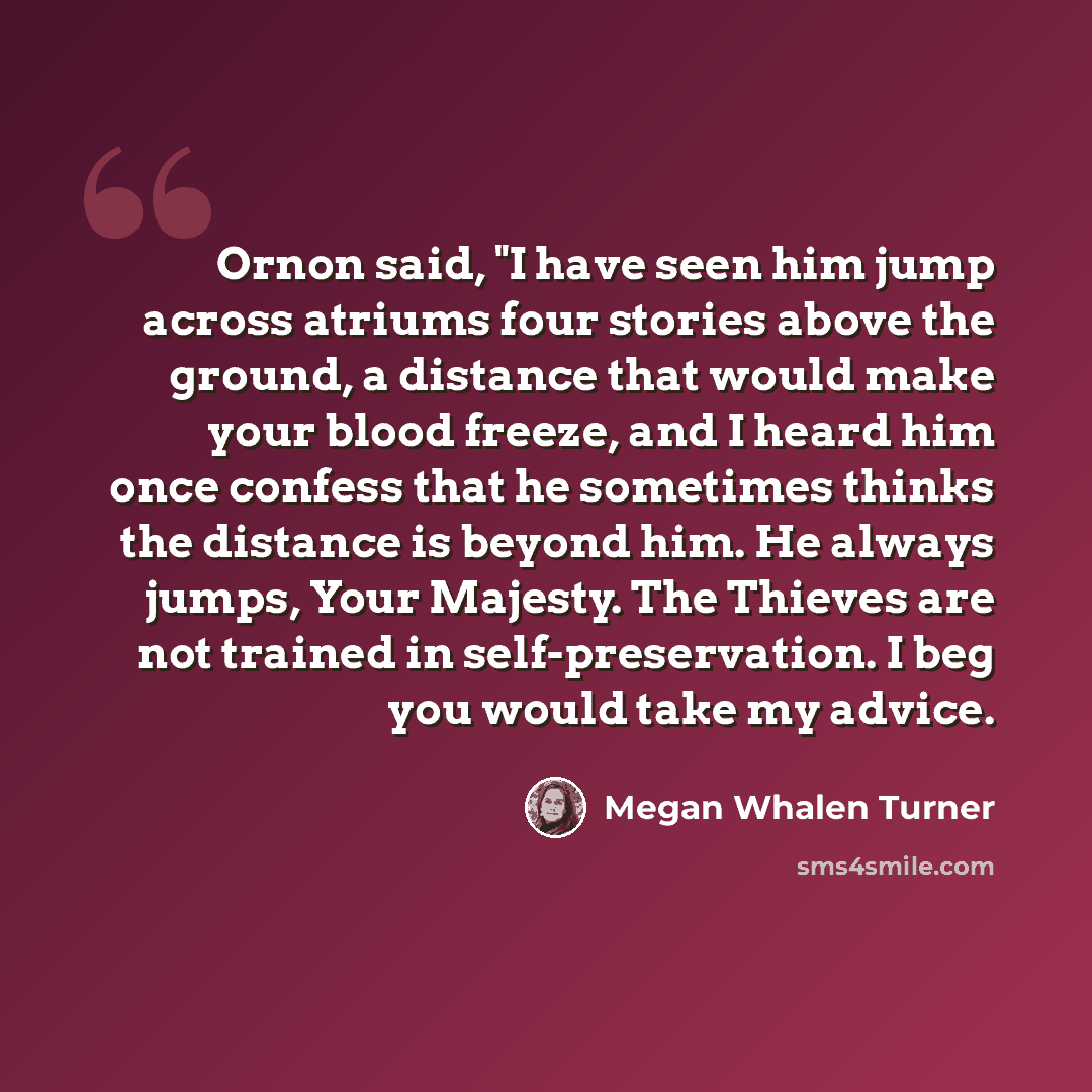“Ornon said, "I have seen him jump across atriums four stories above the ground, a distance that would make your blood freeze, and I heard him once confess that he sometimes thinks the distance is beyond him. He always jumps, Your Majesty. The Thieves are not trained in self-preservation. I beg you…” quote by Megan Whalen Turner