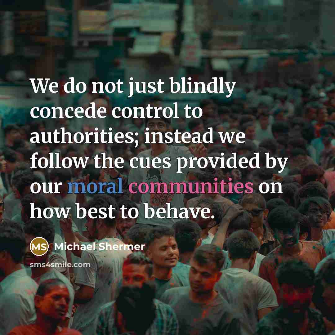 “We do not just blindly concede control to authorities; instead we follow the cues provided by our moral communities on how best to behave.” quote by Michael Shermer