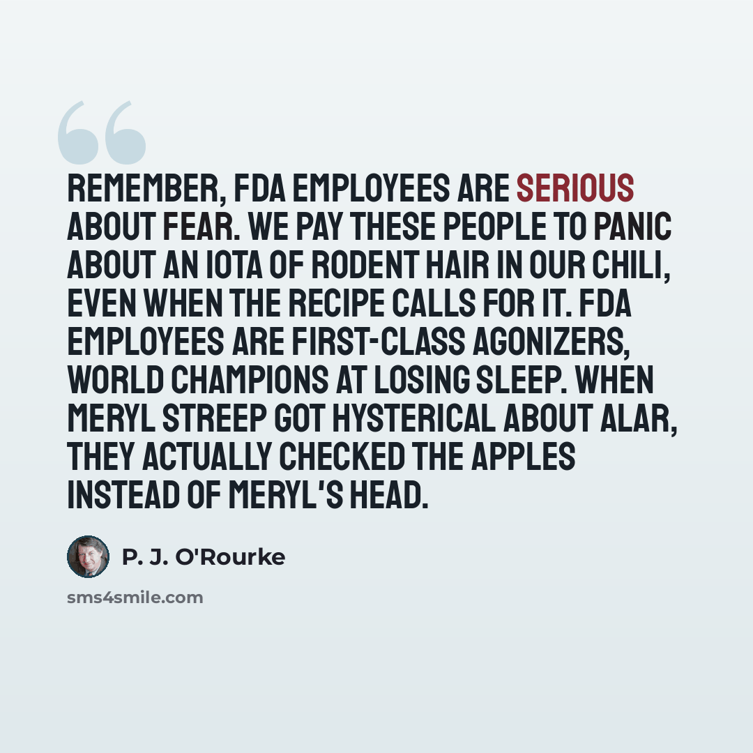 “Remember, FDA employees are serious about fear. We pay these people to panic about an iota of rodent hair in our chili, even when the recipe calls for it. FDA employees are first-class agonizers, world champions at losing sleep. When Meryl Streep got hysterical about Alar, they actually checked…” quote by P. J. O'Rourke
