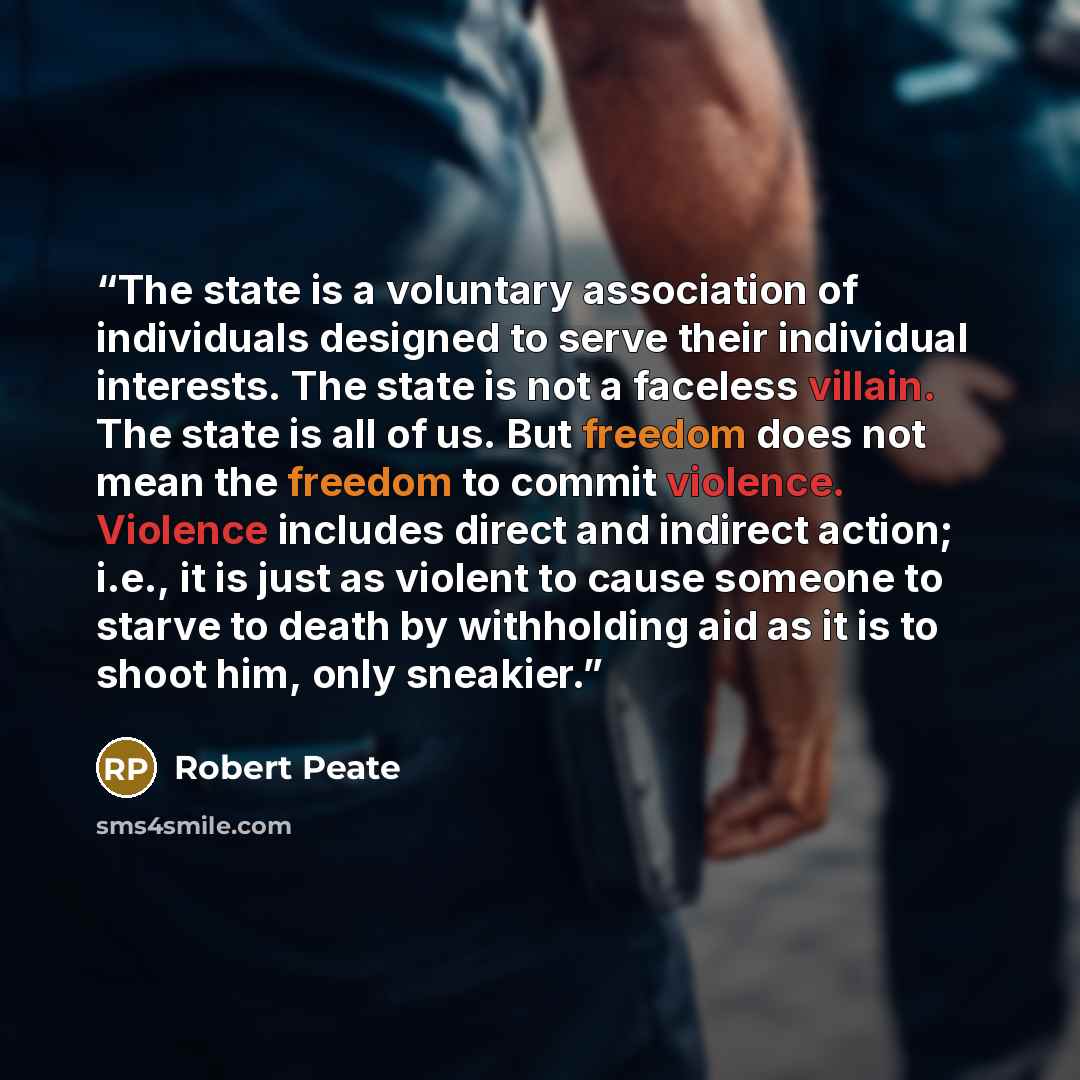 “The state is a voluntary association of individuals designed to serve their individual interests. The state is not a faceless villain. The state is all of us. But freedom does not mean the freedom to commit violence. Violence includes direct and indirect action; i.e., it is just as violent to…” quote by Robert Peate