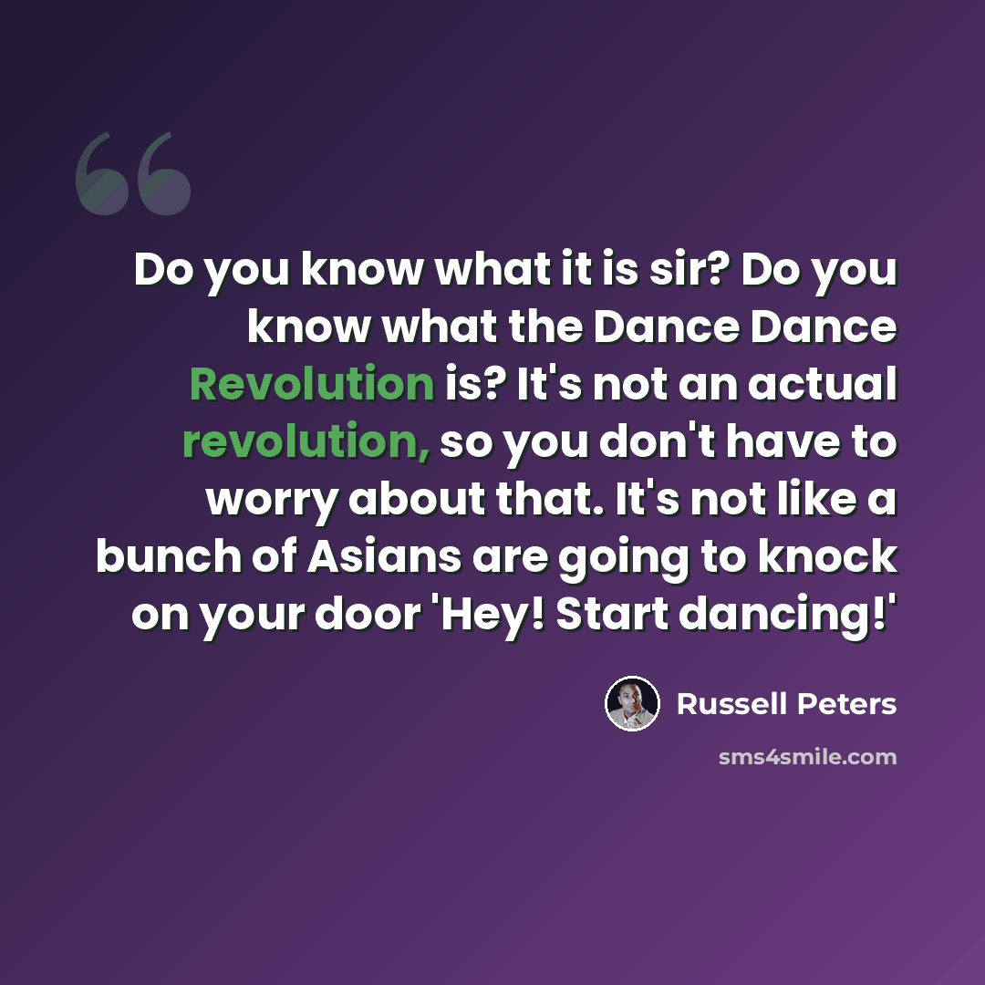 “Do you know what it is sir? Do you know what the Dance Dance Revolution is? It's not an actual revolution, so you don't have to worry about that. It's not like a bunch of Asians are going to knock on your door 'Hey! Start dancing!'” quote by Russell Peters