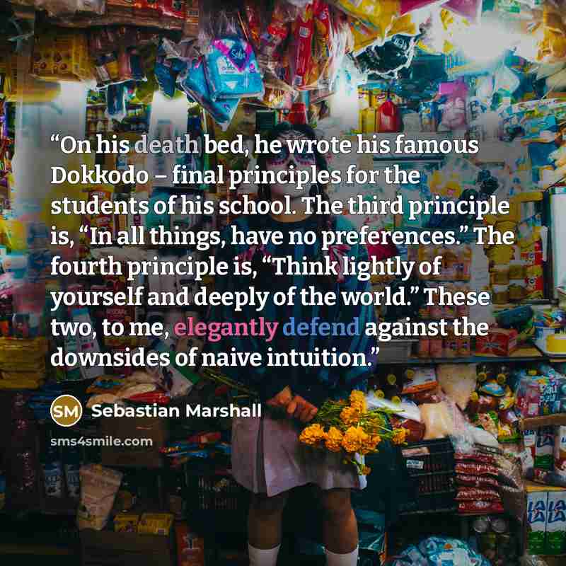 “On his death bed, he wrote his famous Dokkodo – final principles for the students of his school. The third principle is, “In all things, have no preferences.” The fourth principle is, “Think lightly of yourself and deeply of the world.” These two, to me, elegantly defend against the downsides of…” quote by Sebastian Marshall