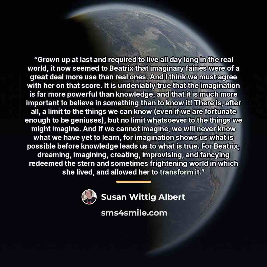 “Grown up at last and required to live all day long in the real world, it now seemed to Beatrix that imaginary fairies were of a great deal more use than real ones. And I think we must agree with her on that score. It is undeniably true that the imagination is far more powerful than knowledge, and…” quote by Susan Wittig Albert