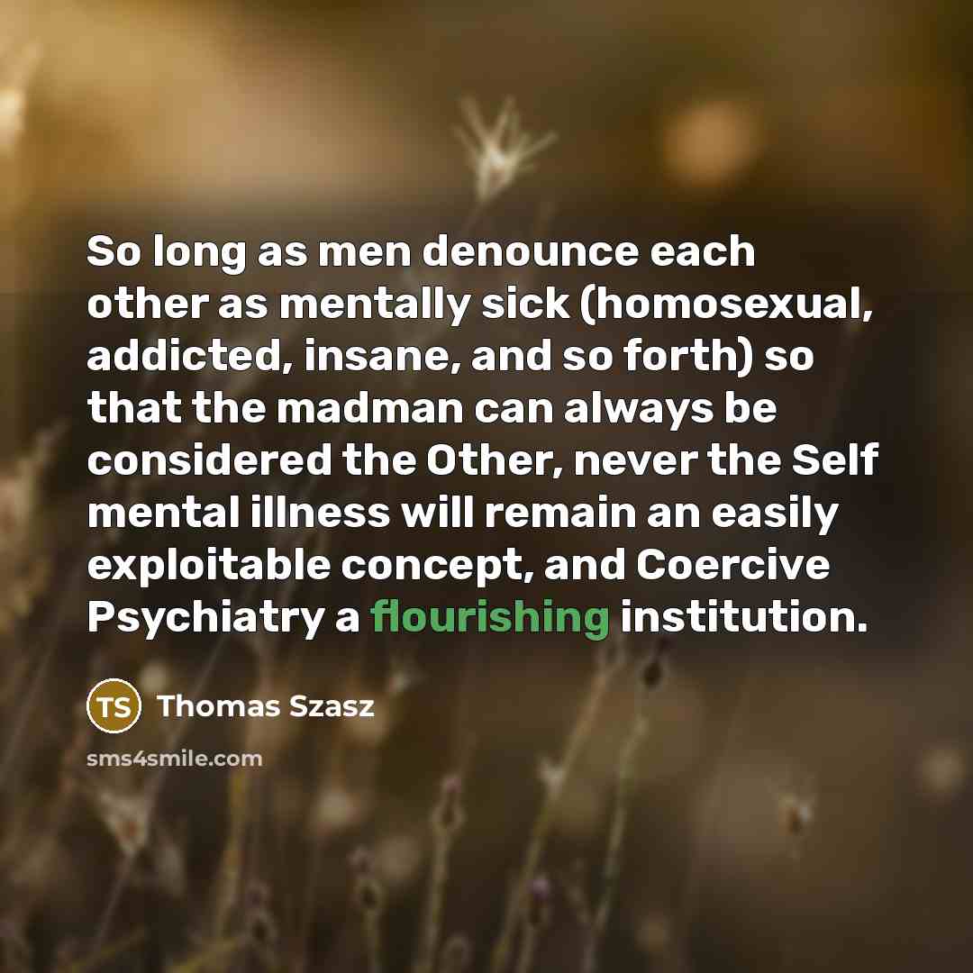 “So long as men denounce each other as mentally sick (homosexual, addicted, insane, and so forth) so that the madman can always be considered the Other, never the Self mental illness will remain an easily exploitable concept, and Coercive Psychiatry a flourishing institution.” quote by Thomas Szasz