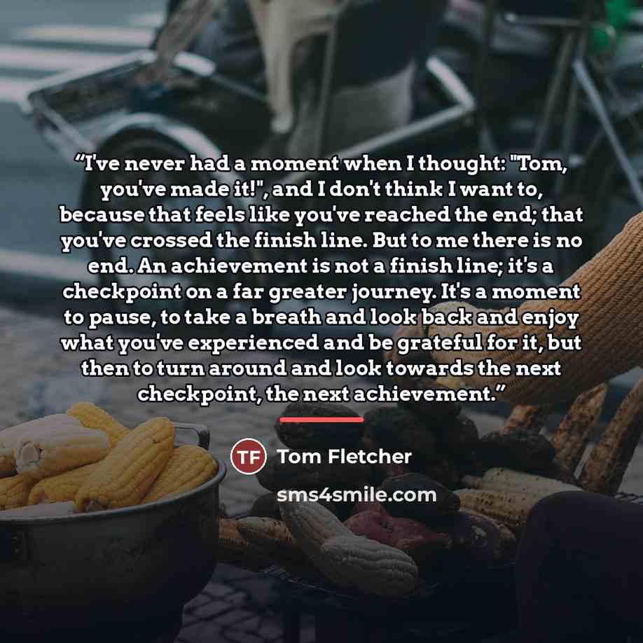 “I've never had a moment when I thought: "Tom, you've made it!", and I don't think I want to, because that feels like you've reached the end; that you've crossed the finish line. But to me there is no end. An achievement is not a finish line; it's a checkpoint on a far greater journey. It's a…” quote by Tom Fletcher