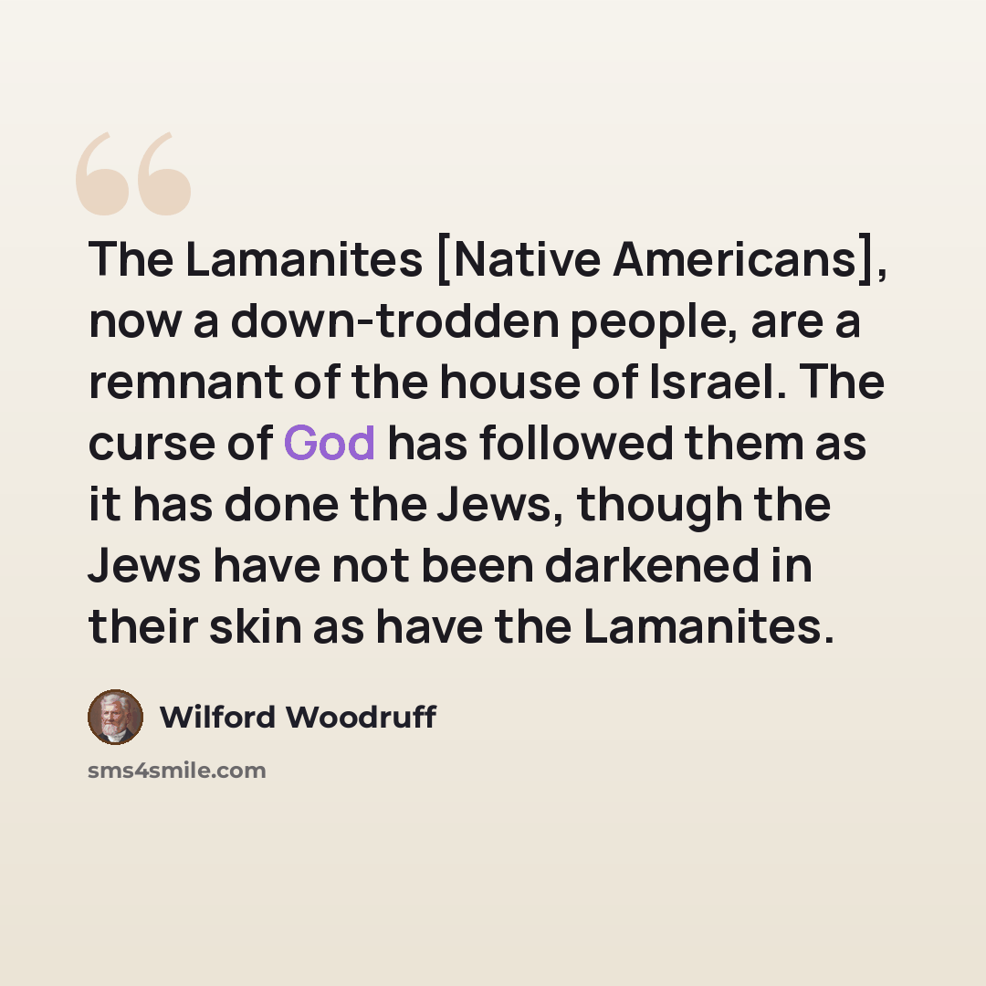 “The Lamanites [Native Americans], now a down-trodden people, are a remnant of the house of Israel. The curse of God has followed them as it has done the Jews, though the Jews have not been darkened in their skin as have the Lamanites.” quote by Wilford Woodruff