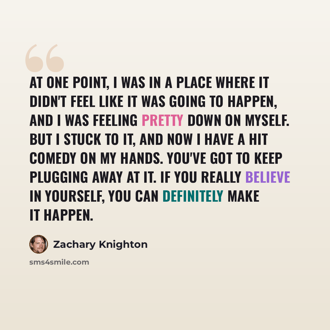 “At one point, I was in a place where it didn't feel like it was going to happen, and I was feeling pretty down on myself. But I stuck to it, and now I have a hit comedy on my hands. You've got to keep plugging away at it. If you really believe in yourself, you can definitely make it happen.” quote by Zachary Knighton