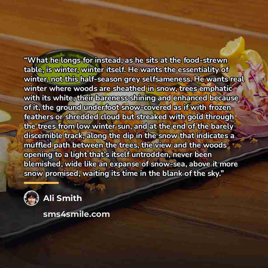 “What he longs for instead, as he sits at the food-strewn table, is winter, winter itself. He wants the essentiality of winter, not this half-season grey selfsameness. He wants real winter where woods are sheathed in snow, trees emphatic with its white, their bareness shining and enhanced because…” quote by Ali Smith