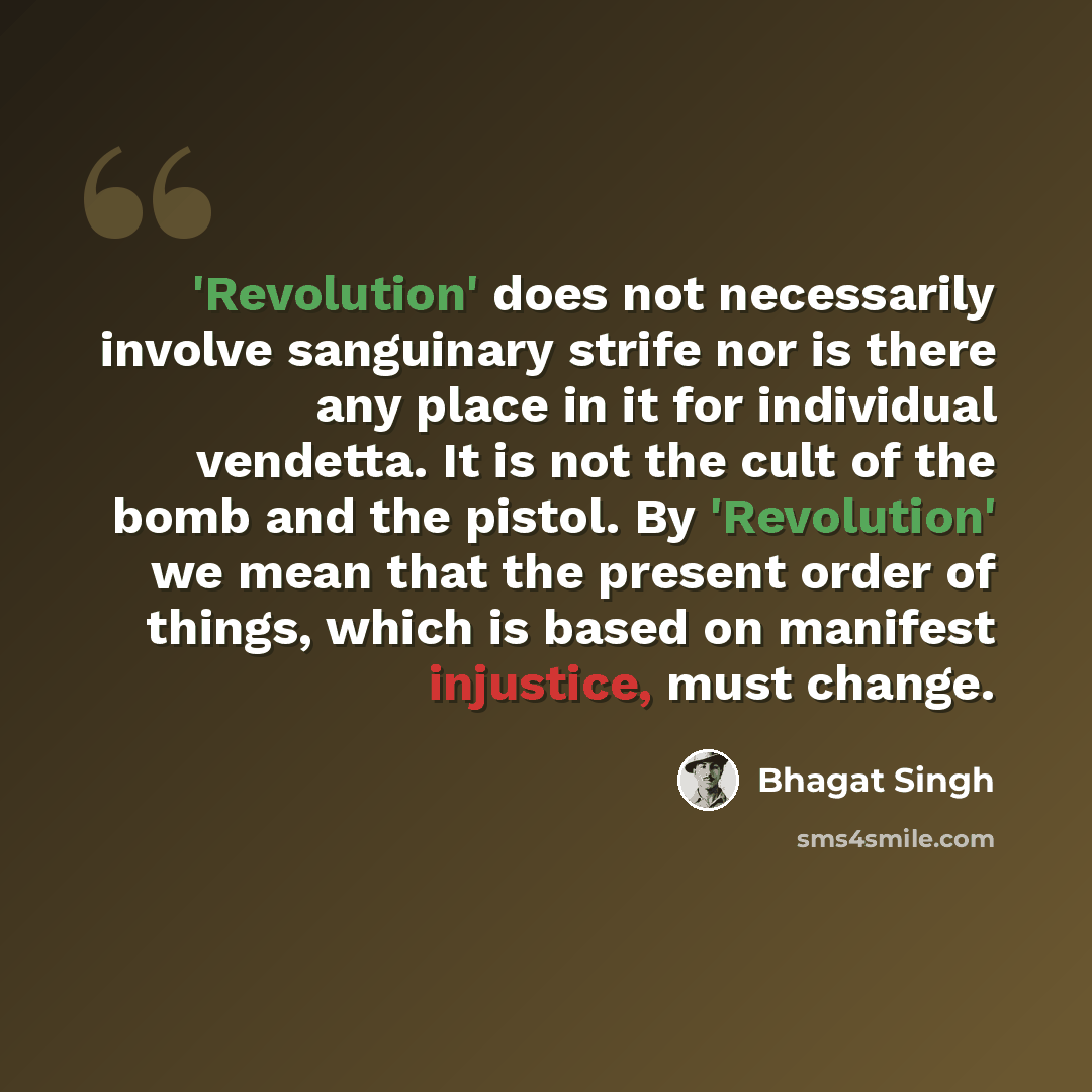 “'Revolution' does not necessarily involve sanguinary strife nor is there any place in it for individual vendetta. It is not the cult of the bomb and the pistol. By 'Revolution' we mean that the present order of things, which is based on manifest injustice, must change.” quote by Bhagat Singh
