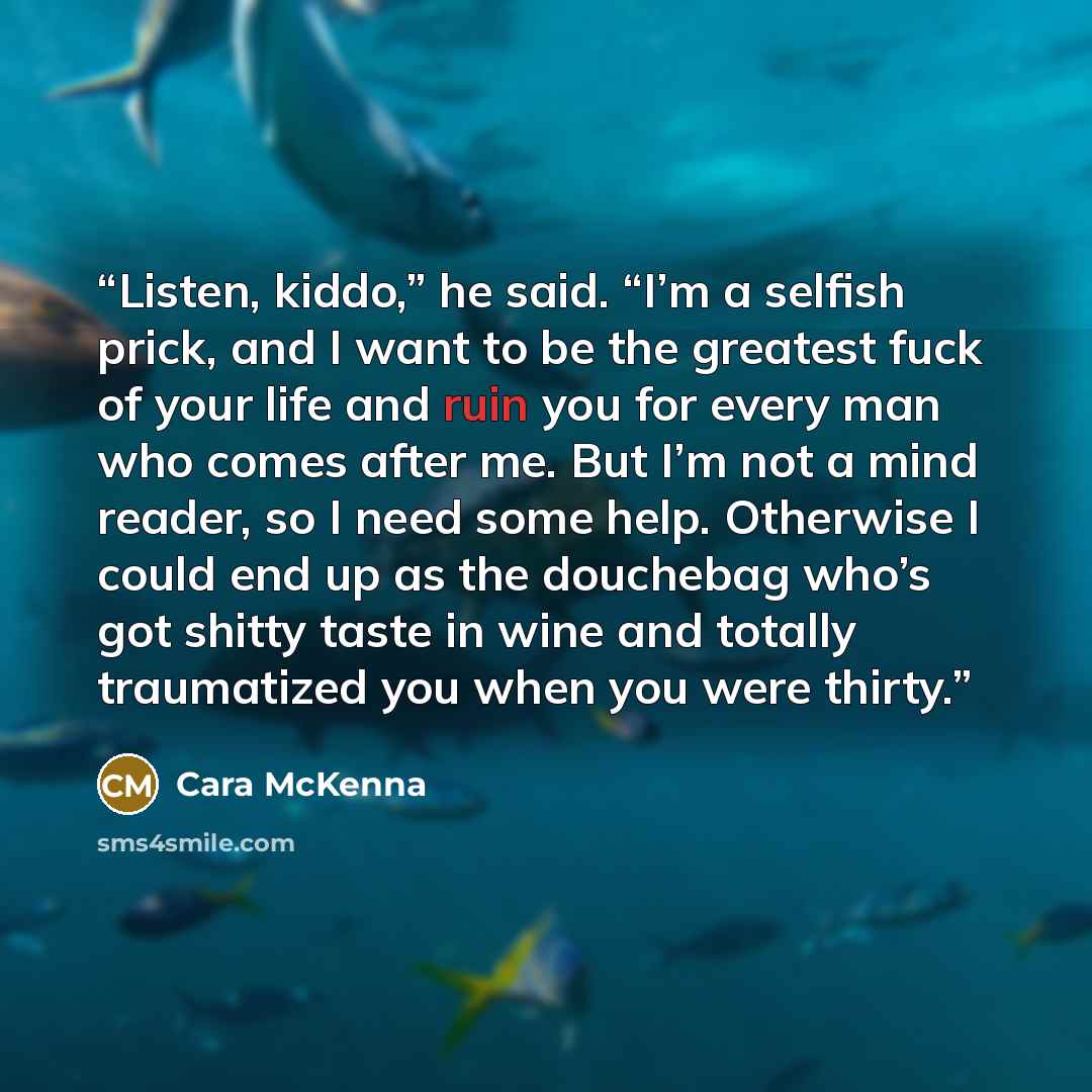 “Listen, kiddo,” he said. “I’m a selfish prick, and I want to be the greatest fuck of your life and ruin you for every man who comes after me. But I’m not a mind reader, so I need some help. Otherwise I could end up as the douchebag who’s got shitty taste in wine and totally traumatized you when…” quote by Cara McKenna