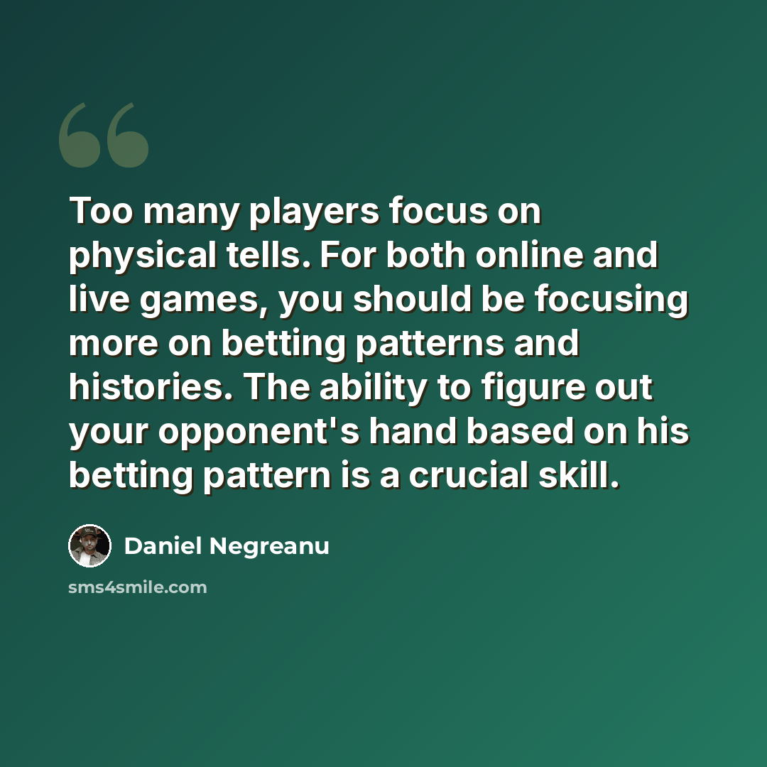 “Too many players focus on physical tells. For both online and live games, you should be focusing more on betting patterns and histories. The ability to figure out your opponent's hand based on his betting pattern is a crucial skill.” quote by Daniel Negreanu