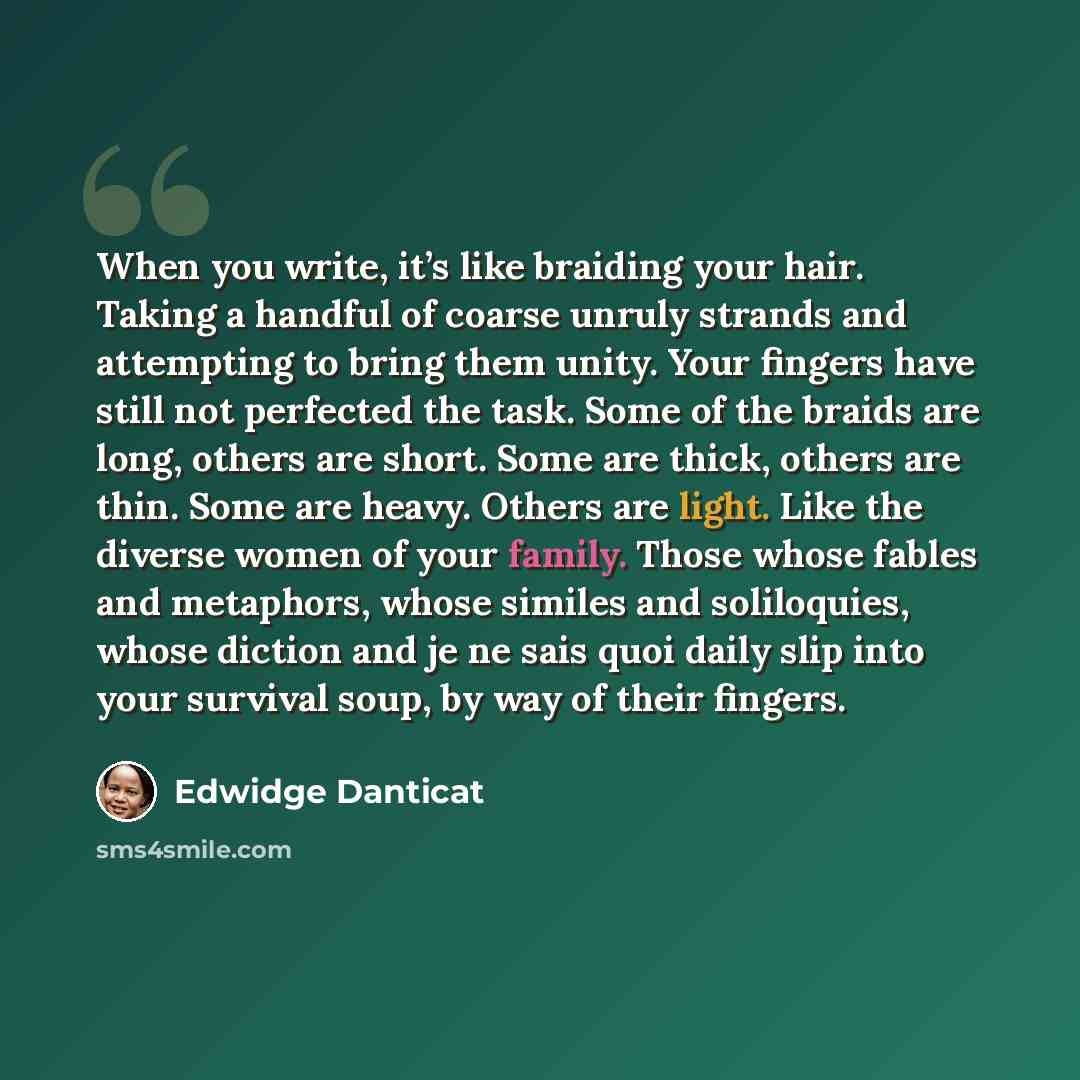 “When you write, it’s like braiding your hair. Taking a handful of coarse unruly strands and attempting to bring them unity. Your fingers have still not perfected the task. Some of the braids are long, others are short. Some are thick, others are thin. Some are heavy. Others are light. Like the…” quote by Edwidge Danticat