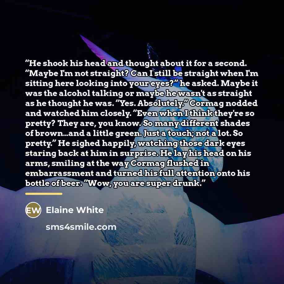“He shook his head and thought about it for a second. “Maybe I'm not straight? Can I still be straight when I'm sitting here looking into your eyes?” he asked. Maybe it was the alcohol talking or maybe he wasn't as straight as he thought he was. “Yes. Absolutely.” Cormag nodded and watched him…” quote by Elaine White