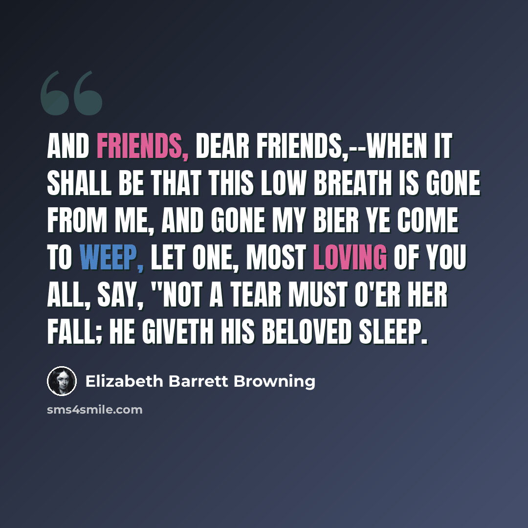 “And friends, dear friends,--when it shall be That this low breath is gone from me, And gone my bier ye come to weep, Let One, most loving of you all, Say, "Not a tear must o'er her fall; He giveth His beloved sleep.” quote by Elizabeth Barrett Browning