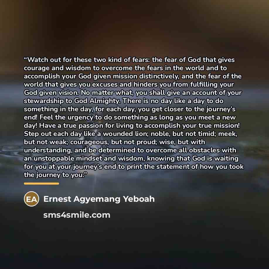 “Watch out for these two kind of fears: the fear of God that gives courage and wisdom to overcome the fears in the world and to accomplish your God given mission distinctively, and the fear of the world that gives you excuses and hinders you from fulfilling your God given vision. No matter what…” quote by Ernest Agyemang Yeboah