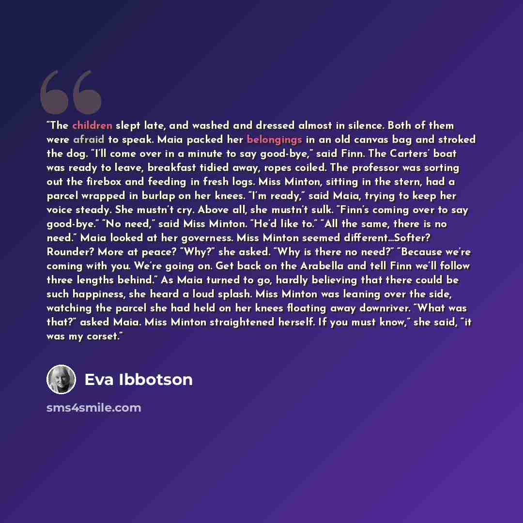 “The children slept late, and washed and dressed almost in silence. Both of them were afraid to speak. Maia packed her belongings in an old canvas bag and stroked the dog. “I’ll come over in a minute to say good-bye,” said Finn. The Carters’ boat was ready to leave, breakfast tidied away, ropes…” quote by Eva Ibbotson