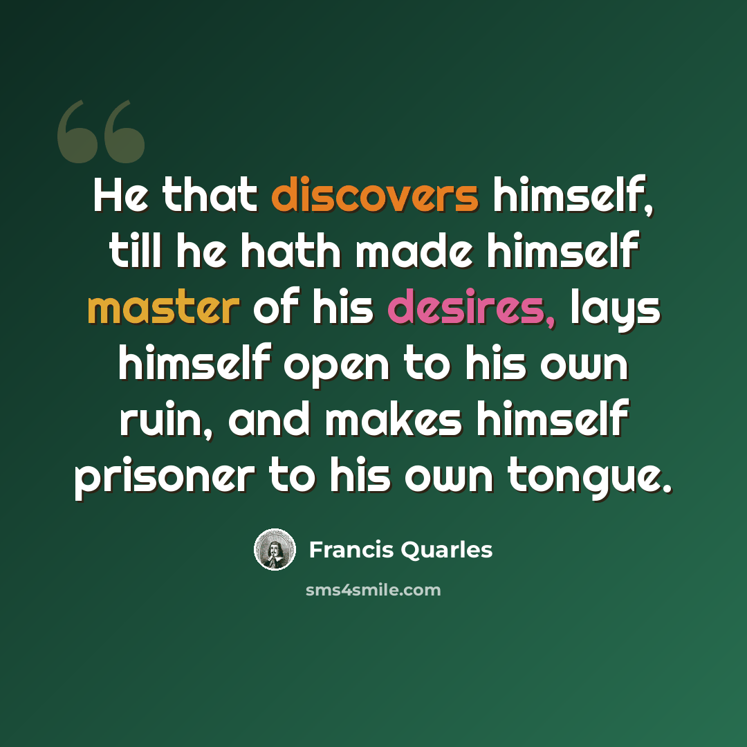 “He that discovers himself, till he hath made himself master of his desires, lays himself open to his own ruin, and makes himself prisoner to his own tongue.” quote by Francis Quarles