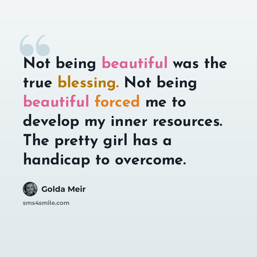 “Not being beautiful was the true blessing. Not being beautiful forced me to develop my inner resources. The pretty girl has a handicap to overcome.” quote by Golda Meir